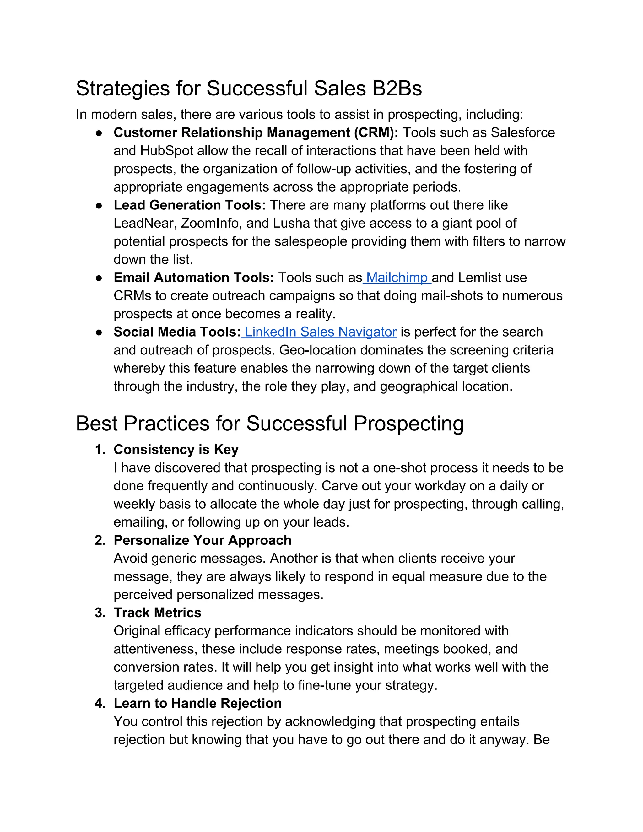 Strategies for Successful Sales B2Bs
In modern sales, there are various tools to assist in prospecting, including:
● Customer Relationship Management (CRM): Tools such as Salesforce
and HubSpot allow the recall of interactions that have been held with
prospects, the organization of follow-up activities, and the fostering of
appropriate engagements across the appropriate periods.
● Lead Generation Tools: There are many platforms out there like
LeadNear, ZoomInfo, and Lusha that give access to a giant pool of
potential prospects for the salespeople providing them with filters to narrow
down the list.
● Email Automation Tools: Tools such as Mailchimp and Lemlist use
CRMs to create outreach campaigns so that doing mail-shots to numerous
prospects at once becomes a reality.
● Social Media Tools: LinkedIn Sales Navigator is perfect for the search
and outreach of prospects. Geo-location dominates the screening criteria
whereby this feature enables the narrowing down of the target clients
through the industry, the role they play, and geographical location.
Best Practices for Successful Prospecting
1. Consistency is Key
I have discovered that prospecting is not a one-shot process it needs to be
done frequently and continuously. Carve out your workday on a daily or
weekly basis to allocate the whole day just for prospecting, through calling,
emailing, or following up on your leads.
2. Personalize Your Approach
Avoid generic messages. Another is that when clients receive your
message, they are always likely to respond in equal measure due to the
perceived personalized messages.
3. Track Metrics
Original efficacy performance indicators should be monitored with
attentiveness, these include response rates, meetings booked, and
conversion rates. It will help you get insight into what works well with the
targeted audience and help to fine-tune your strategy.
4. Learn to Handle Rejection
You control this rejection by acknowledging that prospecting entails
rejection but knowing that you have to go out there and do it anyway. Be
 
