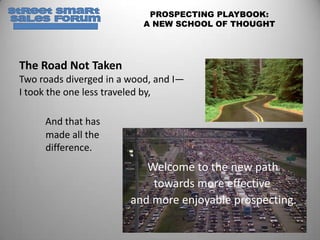 PROSPECTING PLAYBOOK:
                           A NEW SCHOOL OF THOUGHT




The Road Not Taken
Two roads diverged in a wood, and I—
I took the one less traveled by,

     And that has
     made all the
     difference.
                           Welcome to the new path
                            towards more effective
                        and more enjoyable prospecting.
 