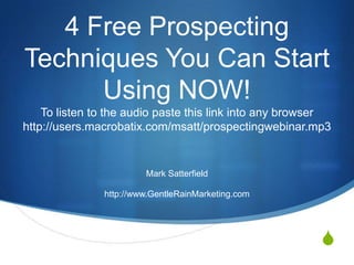 4 Free Prospecting
Techniques You Can Start
      Using NOW!
    To listen to the audio paste this link into any browser
http://users.macrobatix.com/msatt/prospectingwebinar.mp3


                        Mark Satterfield

               http://www.GentleRainMarketing.com




                                                         S
 