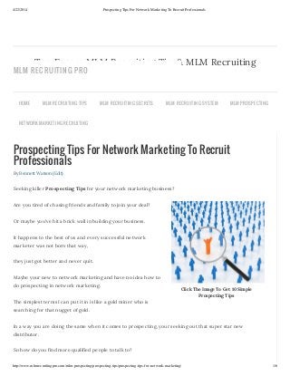 4/22/2014 Prospecting Tips For Network Marketing To Recruit Professionals
http://www.mlmrecruitingpro.com/mlm-prospecting/prospecting-tips/prospecting-tips-for-network-marketing/ 1/6
Click The Image To Get 10 Simple
Prospecting Tips
Prospecting Tips For Network Marketing To Recruit
Professionals
By Bennett Watson (Edit)
Seeking killer Prospecting Tips for your network marketing business?
Are you tired of chasing friends and family to join your deal?
Or maybe you’ve hit a brick wall in building your business.
It happens to the best of us and every successful network
marketer was not born that way,
they just got better and never quit.
Maybe your new to network marketing and have no idea how to
do prospecting in network marketing.
The simplest terms I can put it in is like a gold miner who is
searching for that nugget of gold.
In a way you are doing the same when it comes to prospecting, your seeking out that super star new
distributor.
So how do you find more qualified people to talk to?
Top Earner MLM Recruiting Tips& MLM Recruiting
Secrets
HOME MLM RECRUITING TIPS MLM RECRUITING SECRETS MLM RECRUITING SYSTEM MLM PROSPECTING
NETWORK MARKETING RECRUITING
MLM RECRUITING PRO
 