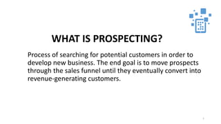 1
WHAT IS PROSPECTING?
Process of searching for potential customers in order to
develop new business. The end goal is to move prospects
through the sales funnel until they eventually convert into
revenue-generating customers.
 