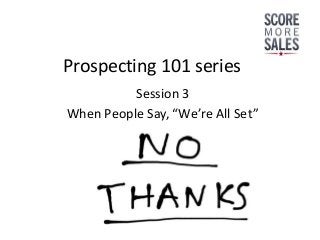 Prospecting 101 series
          Session 3
When People Say, “We’re All Set”
 