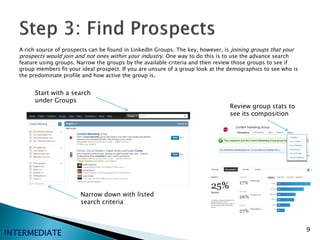 A rich source of prospects can be found in LinkedIn Groups. The key, however, is joining groups that your
   prospects would join and not ones within your industry. One way to do this is to use the advance search
   feature using groups. Narrow the groups by the available criteria and then review those groups to see if
   group members fit your ideal prospect. If you are unsure of a group look at the demographics to see who is
   the predominate profile and how active the group is.


        Start with a search
        under Groups
                                                                                   Review group stats to
                                                                                   see its composition




                          Narrow down with listed
                          search criteria



                                                                                                                9
INTERMEDIATE
 