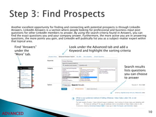 Another excellent opportunity for finding and connecting with potential prospects is through LinkedIn
   Answers. LinkedIn Answers is a section where people looking for professional and business input post
   questions for other LinkedIn members to answer. By using the search criteria found in Answers, you can
   find the exact questions you and your company answer. Furthermore, the more active you are in answering
   questions, the more points you gain, and LinkedIn will publically list you as a subject-matter expert within
   that topical area.

     Find “Answers”                              Look under the Advanced tab and add a
     under the                                   Keyword and highlight the sorting criteria
     “More” tab.



                                                                                             Search results
                                                                                             lists questions
                                                                                             you can choose
                                                                                             to answer




                                                                                                                  10
ADVANCED
 