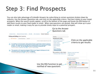 You can also take advantage of LinkedIn Answers by subscribing to certain questions broken down by
   industry. Use the Answer Questions tab, and click on the applicable criteria that best relates to your target
   prospects. When the search results appear, scroll to the bottom of the page and locate the RSS button to
   add these results to your feed reader or email. When new questions are posted, they will show up in your
   reader or email, making it easy for you to provide timely input to a potential prospect.

                                                             Go to the Answer
                                                             Questions tab



                                                                                     Click on the applicable
                                                                                     criteria to get results




                                         Use the RSS function to get
                                         notified of new questions

                                                                                                                   11
ADVANCED
 