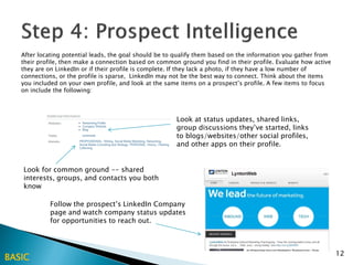 After locating potential leads, the goal should be to qualify them based on the information you gather from
   their profile, then make a connection based on common ground you find in their profile. Evaluate how active
   they are on LinkedIn or if their profile is complete. If they lack a photo, if they have a low number of
   connections, or the profile is sparse, LinkedIn may not be the best way to connect. Think about the items
   you included on your own profile, and look at the same items on a prospect’s profile. A few items to focus
   on include the following:



                                                        Look at status updates, shared links,
                                                        group discussions they’ve started, links
                                                        to blogs/websites/other social profiles,
                                                        and other apps on their profile.


   Look for common ground -- shared
   interests, groups, and contacts you both
   know

            Follow the prospect’s LinkedIn Company
            page and watch company status updates
            for opportunities to reach out.



                                                                                                                 12
BASIC
 