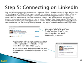 Once you’ve learned everything you can about a prospect, then it’s okay to reach out to them. Keep in mind,
   you’re not trying to “cold call” the prospect; instead, you are trying to make a connection. Cold calling can
   earn some users a reputation of being a “spammer” while also reflecting poorly on their company. To
   connect seek out “ice-breakers” such as commenting, clicking “Like,” and/or sharing pertinent status
   updates a perspective prospect’s posts as a way to open a dialogue. Also, keep an eye on “Who’s Viewed
   Your Profile as these may be good opportunities to connect. Finally, when sending an invite do not use the
   standard message, “I’d like to add you to my network.” This is your time to make a good first impression.



                                                              Watch the “Who’s Viewed Your
                                                              Profile” section. If you’re not
                                                              connected, this is a good
                                                              opportunity to connect



              Prepare short intro templates that establish
              common ground or point out a shared
              connection (“We both know ____”).
              Ask a non-evasive qualifying question, and
              experiment with different questions in your
              invites.



                                                                                                                   13
BASIC
 