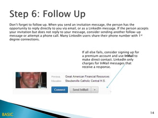 Don’t forget to follow up. When you send an invitation message, the person has the
   opportunity to reply directly to you via email, or as a LinkedIn message. If the person accepts
   your invitation but does not reply to your message, consider sending another follow-up
   message or attempt a phone call. Many LinkedIn users share their phone number with 1st
   degree connections.



                                                    If all else fails, consider signing up for
                                                    a premium account and use InMail to
                                                    make direct contact. LinkedIn only
                                                    charges for InMail messages that
                                                    receive a response.




                                                                                                     14
BASIC
 