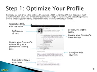 Before you can start prospecting on LinkedIn, you need a 100% complete profile that displays as much
   useful information about your professional qualifications, range of experience, and areas of expertise in
   order to establish your credibility. Important elements for your profile should include:


        Personalized URL
        with your name
                                                                                  Concise, descriptive
           Professional
                                                                                  tagline
           picture
                                                                                  Links to your Company’s
                                                                                  LinkedIn Page

        Links to your Company’s
        website, blog, or a
        promotional landing
        page.

                                                                                   Strong bio with
                                                                                   keywords

           Complete history of
           experience


                                                                                                               2
BASIC
 