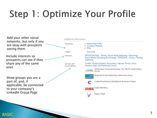 Add your other social
  networks, but only if you
  are okay with prospects
  seeing them

 Include interests so
 prospects can see if they
 share any of the same
 ones


  Show groups you are a
  part of, and, if
  applicable, be connected
  to your company’s
  LinkedIn Group Page




                              3
BASIC
 