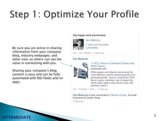 Be sure you are active in sharing
    information from your company
    blog, industry webpages, and
    other sites so others can see the
    value in connecting with you.

    Sharing your company’s blog
    content is easy and can be fully
    automated with RSS feeds and/or
    apps.




                                        5
INTERMEDIATE
 