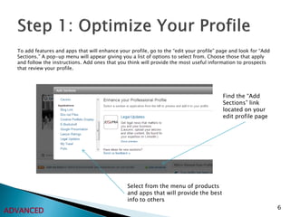 To add features and apps that will enhance your profile, go to the “edit your profile” page and look for “Add
  Sections.” A pop-up menu will appear giving you a list of options to select from. Choose those that apply
  and follow the instructions. Add ones that you think will provide the most useful information to prospects
  that review your profile.




                                                                                          Find the “Add
                                                                                          Sections” link
                                                                                          located on your
                                                                                          edit profile page




                                                 Select from the menu of products
                                                 and apps that will provide the best
                                                 info to others
                                                                                                                  6
ADVANCED
 