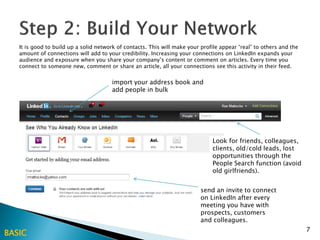 It is good to build up a solid network of contacts. This will make your profile appear “real” to others and the
   amount of connections will add to your credibility. Increasing your connections on LinkedIn expands your
   audience and exposure when you share your company’s content or comment on articles. Every time you
   connect to someone new, comment or share an article, all your connections see this activity in their feed.


                                       import your address book and
                                       add people in bulk




                                                                               Look for friends, colleagues,
                                                                               clients, old/cold leads, lost
                                                                               opportunities through the
                                                                               People Search function (avoid
                                                                               old girlfriends).


                                                                           send an invite to connect
                                                                           on LinkedIn after every
                                                                           meeting you have with
                                                                           prospects, customers
                                                                           and colleagues.
                                                                                                                     7
BASIC
 