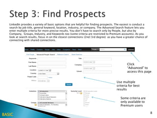 LinkedIn provides a variety of basic options that are helpful for finding prospects. The easiest is conduct a
   search by job title, general keyword, location, industry, or company. The Advanced Search feature lets you
   enter multiple criteria for more precise results. You don’t have to search only by People, but also by
   Company, Groups, Industry, and Keywords too (some criteria are restricted to Premium accounts). As you
   look at search results, focus in on the closest connections (2nd/3rd degree) as you have a greater chance of
   connecting with shared connections.




                                                                                                Click
                                                                                                “Advanced” to
                                                                                                access this page


                                                                                       Use multiple
                                                                                       criteria for best
                                                                                       results

                                                                                          Some criteria are
                                                                                          only available to
                                                                                          Premium users

                                                                                                                   8
BASIC
 