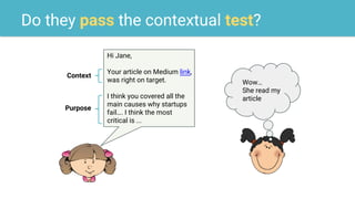 Do they pass the contextual test?
Hi Jane,
Your article on Medium link,
was right on target.
I think you covered all the
main causes why startups
fail…. I think the most
critical is ...
Wow…
She read my
article
Context
Purpose
 