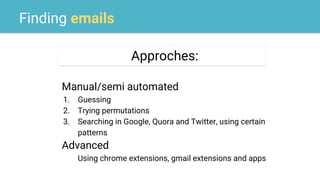 Finding emails
Approches:
Manual/semi automated
1. Guessing
2. Trying permutations
3. Searching in Google, Quora and Twitter, using certain
patterns
Advanced
Using chrome extensions, gmail extensions and apps
 