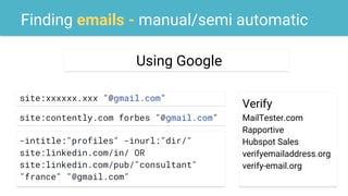 Finding emails - manual/semi automatic
site:xxxxxx.xxx "@gmail.com"
Using Google
Verify
MailTester.com
Rapportive
Hubspot Sales
verifyemailaddress.org
verify-email.org
site:contently.com forbes "@gmail.com"
-intitle:"profiles" -inurl:"dir/"
site:linkedin.com/in/ OR
site:linkedin.com/pub/"consultant"
"france" "@gmail.com"
 