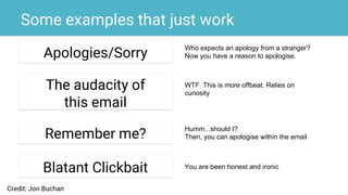Some examples that just work
Apologies/Sorry
The audacity of
this email
Remember me?
Blatant Clickbait
Who expects an apology from a stranger?
Now you have a reason to apologise.
WTF. This is more offbeat. Relies on
curiosity
Humm...should I?
Then, you can apologise within the email
You are been honest and ironic
Credit: Jon Buchan
 