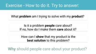 Exercise - How to do it. Try to answer:
What problem am I trying to solve with my product?
Is it a problem people care about?
If no, how do I make them care about it?
How can I show that my product is the
best solution to this problem?
Why should people care about your product?
 