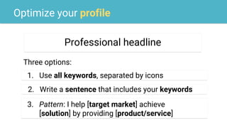 Optimize your profile
Professional headline
Three options:
1. Use all keywords, separated by icons
example2. Write a sentence that includes your keywords
example
3. Pattern: I help [target market] achieve
[solution] by providing [product/service]
 