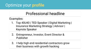 Optimize your profile
Professional headline
Examples:
2. Entrepreneur, Investor, Event Director &
Publisher
1. Top 40U40 | TED Speaker | Digital Marketing |
Insurance Marketing Strategy | Advisor |
Keynote Speaker
3. I help high end residential contractors grow
their business with growth hacking
 
