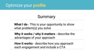 Optimize your profile
Summary
What I do - This is your opportunity to show
what problem(s) you solve
Why it works / why it matters - describe the
advantages of your approach
How it works - describe how you approach
each engagement and include a CTA
 