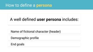 How to define a persona
A well defined user persona includes:
Name of fictional character (header)
Demographic profile
End goals
 