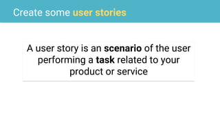 Create some user stories
A user story is an scenario of the user
performing a task related to your
product or service
 