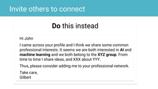 Invite others to connect
Do this instead
Hi John
I came across your profile and I think we share some common
professional interests. It seems we are both interested in AI and
machine learning and we both belong to the XYZ group. From
time to time I share ideas, and XXX about YYY.
Thus, please consider adding me to your professional network.
Take care,
Gilbert
 