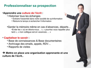 Professionnaliser sa prospection Apprendre une  culture de l’écrit  : Historiser tous les échanges Extraire l’essentiel dans notre société de surinformation Réduire le temps à rechercher l’information Garder la mémoire même en cas d’absences, départs… Eviter les « où en étions-nous… », « pourriez vous rappeler plus tard », « mon collègue est en vacances…. » Capitaliser le savoir  : Base de connaissances & Base documentaires Archivage des emails, appels, RDV… Rapports de visites Mettre en place une organisation apprenante et une culture de l’écrit.. 