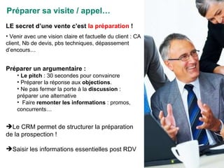 Préparer sa visite / appel… LE secret d’une vente c’est  la préparation  ! Venir avec une vision claire et factuelle du client : CA client, Nb de devis, pbs techniques, dépassement d’encours… Préparer un argumentaire :  Le pitch  : 30 secondes pour convaincre Préparer la réponse aux  objections . Ne pas fermer la porte à la  discussion  : préparer une alternative Faire  remonter les informations  : promos, concurrents… Le CRM permet de structurer la préparation de la prospection ! Saisir les informations essentielles post RDV 