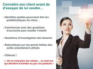 Connaitre son client avant de d’essayer de lui vendre… - Identifiez quelles pourraient être les problématiques du client… - Commencez avec des questions d’accroche pour éveiller l’intérêt - Questions d’investigation des besoins - Rebondissez sur les points faibles des outils actuellement utilisés - Clôturez ! «    On ne vend plus aux clients… ce sont eux qui décident d’acheter ou pas vos produits » 
