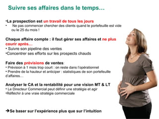 Suivre ses affaires dans le temps… La prospection est  un travail de tous les jours Ne pas commencer chercher des clients quand le portefeuille est vide ou le 25 du mois ! Chaque affaire compte : il faut gérer ses affaires et  ne plus courir après… Suivre son pipeline des ventes Concentrer ses efforts sur les prospects chauds Faire des  prévisions  de ventes : Prévision à 1 mois trop court : on reste dans l’opérationnel Prendre de la hauteur et anticiper : statistiques de son portefeuille d’affaires… Analyser le CA et la rentabilité pour une vision MT & LT Le Directeur Commercial peut définir une stratégie et agir Réfléchir à une vraie stratégie commerciale Se baser sur l’expérience plus que sur l’intuition 