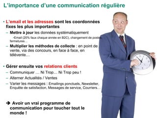 L’email et les adresses  sont les coordonnées fixes les plus importantes Mettre à jour  les données systématiquement Email (20% faux chaque année en B2C), changement de postes, fermetures… Multiplier les méthodes de collecte  : en point de vente, via des concours, en face à face, en télévente… Gérer ensuite vos  relations clients Communiquer … Ni Trop… Ni Trop peu ! Alterner Actualités / Ventes Varier les messages :  Emailings ponctuels, Newsletter, Enquête de satisfaction, Messages de service, Courriers…    Avoir un vrai programme de communication pour toucher tout le monde ! L’importance d’une communication régulière 