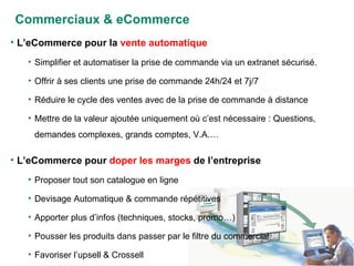 Commerciaux & eCommerce L’eCommerce pour la  vente automatique Simplifier et automatiser la prise de commande via un extranet sécurisé.  Offrir à ses clients une prise de commande 24h/24 et 7j/7 Réduire le cycle des ventes avec de la prise de commande à distance Mettre de la valeur ajoutée uniquement où c’est nécessaire : Questions, demandes complexes, grands comptes, V.A.… L’eCommerce pour  doper les marges  de l’entreprise Proposer tout son catalogue en ligne Devisage Automatique & commande répétitives Apporter plus d’infos (techniques, stocks, promo…) Pousser les produits dans passer par le filtre du commercial Favoriser l’upsell & Crossell 