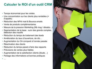 Calculer le ROI d’un outil CRM Temps économisé pour les visites Une concentration sur les clients plus rentables (+ d’appels) Réduction des NPAI mail & Bounce emails Vente de produits complémentaires Mesure de la pression Marketing (Nb msg / désabo…) Segmentation de la base : suivi des grands comptes, détection des inactifs Réduction du temps de traitement des leads Amélioration du taux d’ouverture, de clic… Augmentation du CA comparé à l’année passée Réactivation des clients Réduction du temps passé à faire des rapports Prévisions de ventes plus fiables Augmentation de la satisfaction clients (étude…) Partage des informations et bonnes pratiques … 