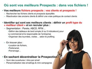 Où sont vos meilleurs Prospects : dans vos fichiers ! Vos meilleurs  fichiers prospects : vos clients et prospects ! Rechercher les fichiers clients et prospects éparpillés Réactivation des anciens clients & définir une vraie politique de contact clients Identifier qui sont ses meilleurs clients : définir un  profil type du « meilleur client »  et en recruter plus : Segmentation : Pareto, ABCD, RFM… Définir des tableaux de bord simple (4 ou 5 indicateurs) pour Le commercial et le responsable de l’entreprise Organiser des tournées, visites… selon le profiling En trouver plus : Location de fichiers,  Partenariat,  Parrainage… En sachant décentraliser la Prospection : Suivi des ouvertures / clics par email Personnalisation des emailings & mini campagnes 