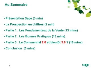 Au Sommaire Présentation Sage (3 min) La Prospection en chiffres (2 min) Partie 1 : Les Fondamentaux de la Vente (13 mins) Partie 2 : Les Bonnes Pratiques (13 mins) Partie 3 : Le Commercial  2.0  et bientôt  3.0  ? (10 mins) Conclusion  (3 mins) 