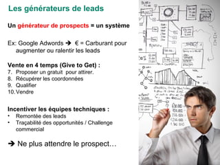 Les générateurs de leads Un  générateur de prospects  = un système Ex: Google Adwords     € = Carburant pour augmenter ou ralentir les leads Vente en 4 temps (Give to Get) : Proposer un gratuit  pour attirer. Récupérer les coordonnées Qualifier  Vendre Incentiver les équipes techniques : Remontée des leads Traçabilité des opportunités / Challenge commercial    Ne plus attendre le prospect… 