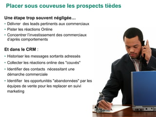Placer sous couveuse les prospects tièdes Une étape trop souvent négligée… Délivrer  des leads pertinents aux commerciaux Pister les réactions Online Concentrer l’investissement des commerciaux d’après comportements Et dans le CRM  :  Historiser les messages sortants adressés  Collecter les réactions online des "couvés"  Identifier des contacts  nécessitant une démarche commerciale Identifier  les opportunités "abandonnées" par les équipes de vente pour les replacer en suivi marketing 