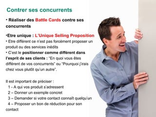 Réaliser des  Battle Cards  contre ses concurrents Etre unique :  L’Unique Selling Proposition Etre différent ce n’est pas forcément proposer un produit ou des services inédits C’est le  positionner comme différent dans l’esprit de ses clients :  “En quoi vous êtes différent de vos concurrents” ou “Pourquoi j’irais chez vous plutôt qu’un autre”. Il est important de préciser : 1 - A qui vos produit s’adressent 2 – Donner un exemple concret 3 – Demander si votre contact connaît quelqu’un 4 – Proposer un bon de réduction pour son contact Contrer ses concurrents 
