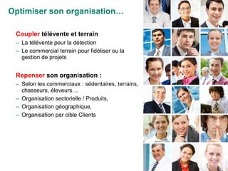 Coupler  télévente et terrain La télévente pour la détection Le commercial terrain pour fidéliser ou la gestion de projets Repenser  son organisation : Selon les commerciaux : sédentaires, terrains, chasseurs, éleveurs… Organisation sectorielle / Produits,  Organisation géographique,  Organisation par cible Clients Optimiser son organisation… 