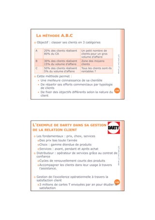 IUTInfo-Com1èreannée
LA MÉTHODE A.B.C
Objectif : classer ses clients en 3 catégories
Cette méthode permet :
Une meilleure connaissance de sa clientèle
De répartir ses efforts commerciaux par typologie
de clients
De fixer des objectifs différents selon la nature du
client
145
A 20% des clients réalisent
80% du CA
Un petit nombre de
clients pour un gros
volume d’affaire
B 30% des clients réalisent
15% du volume d’affaire
Zone des moyens
clients
C 50% des clients réalisent
5% du volume d’affaire
Tous les clients sont-ils
rentables ?
IUTInfo-Com1èreannée
L’EXEMPLE DE DARTY DANS SA GESTION
DE LA RELATION CLIENT
146
Les fondamentaux : prix, choix, services
Des prix bas toute l’année
Choix : gamme étendue de produits
Services : avant, pendant et après achat
Distributeur : opérateur de services grâce au contrat de
confiance
Cycles de renouvellement courts des produits
Accompagner les clients dans leur usage à travers
l’assistance.
Gestion de l’excellence opérationnelle à travers la
satisfaction client
3 millions de cartes T envoyées par an pour étudier la
satisfaction
 