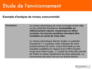 Etude de l'environnement
Exemple d'analyse de niveau concurrentiel


  Conclusion       Le champ sémantique de niche envisagé révèle déjà
                   un bon potentiel d'audience. Accessibles en
                   référencement naturel, moyennant un effort
                   constant, les bonnes positions devraient être
                   rentables en achat de mots-clés.

                   Le champ sémantique étendu révèle un potentiel
                   d'audience 7 x supérieur mais s'éloigne de notre
                   positionnement de niche. Il peut être testé sur les
                   requêtes qualifiées en rapport avec l'offre (foulard
                   rouge pour étole rouge...). L'achat de mots-clés permet
                   de mettre en place rapidement les tests adéquats. La
                   concurrence est plus vive sur ce champ étendu.
 