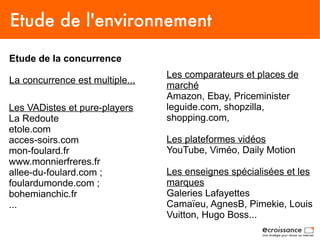 Etude de l'environnement
Etude de la concurrence
                                 Les comparateurs et places de
La concurrence est multiple...
                                 marché
                                 Amazon, Ebay, Priceminister
Les VADistes et pure-players     leguide.com, shopzilla,
La Redoute                       shopping.com,
etole.com
acces-soirs.com                  Les plateformes vidéos
mon-foulard.fr                   YouTube, Viméo, Daily Motion
www.monnierfreres.fr
allee-du-foulard.com ;           Les enseignes spécialisées et les
foulardumonde.com ;              marques
bohemianchic.fr                  Galeries Lafayettes
...                              Camaïeu, AgnesB, Pimekie, Louis
                                 Vuitton, Hugo Boss...
 
