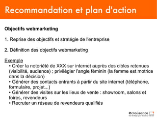 Recommandation et plan d'action
Objectifs webmarketing

1. Reprise des objectifs et stratégie de l'entreprise

2. Définition des objectifs webmarketing

Exemple
  ● Créer la notoriété de XXX sur internet auprès des cibles retenues

  (visibilité, audience) ; privilégier l'angle féminin (la femme est motrice
  dans la décision)
  ● Générer des contacts entrants à partir du site internet (téléphone,

  formulaire, projet...)
  ● Générer des visites sur les lieux de vente : showroom, salons et

  foires, revendeurs
  ● Recruter un réseau de revendeurs qualifiés
 