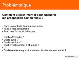 Problématique

Comment utiliser internet pour améliorer
ma prospection commerciale ?

● Dans un contexte économique tendu
● Face à mes concurrents

● Avec mes forces et faiblesses...




● Quelle démarche ?
● Quels outils ?

● Quels résultats ?

● Quel investissement € et temps ?

● …

● Quelle remise en question de mon fonctionnement actuel ?
 