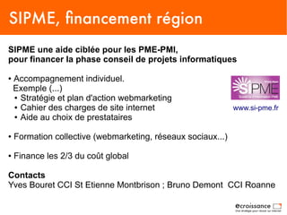 SIPME, financement région
SIPME une aide ciblée pour les PME-PMI,
pour financer la phase conseil de projets informatiques

●   Accompagnement individuel.
    Exemple (...)
    ● Stratégie et plan d'action webmarketing

    ● Cahier des charges de site internet                     www.si-pme.fr
    ● Aide au choix de prestataires



●   Formation collective (webmarketing, réseaux sociaux...)

●   Finance les 2/3 du coût global

Contacts
Yves Bouret CCI St Etienne Montbrison ; Bruno Demont CCI Roanne
 