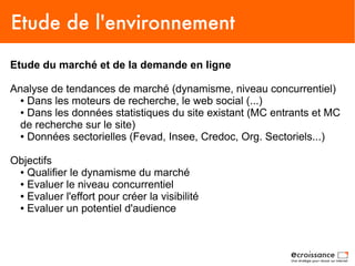 Etude de l'environnement
Etude du marché et de la demande en ligne

Analyse de tendances de marché (dynamisme, niveau concurrentiel)
  ● Dans les moteurs de recherche, le web social (...)

  ● Dans les données statistiques du site existant (MC entrants et MC

  de recherche sur le site)
  ● Données sectorielles (Fevad, Insee, Credoc, Org. Sectoriels...)




Objectifs
 ● Qualifier le dynamisme du marché

 ● Evaluer le niveau concurrentiel

 ● Evaluer l'effort pour créer la visibilité

 ● Evaluer un potentiel d'audience
 