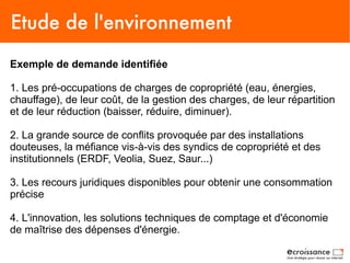 Etude de l'environnement
Exemple de demande identifiée

1. Les pré-occupations de charges de copropriété (eau, énergies,
chauffage), de leur coût, de la gestion des charges, de leur répartition
et de leur réduction (baisser, réduire, diminuer).

2. La grande source de conflits provoquée par des installations
douteuses, la méfiance vis-à-vis des syndics de copropriété et des
institutionnels (ERDF, Veolia, Suez, Saur...)

3. Les recours juridiques disponibles pour obtenir une consommation
précise

4. L'innovation, les solutions techniques de comptage et d'économie
de maîtrise des dépenses d'énergie.
 